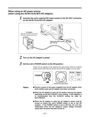 Page 27When using an AC power source
(when using the AU-B110/AJ-B75 AC adaptor)
1Connect the unit’s external DC input socket to the DC OUT connector
on the AU-B110/AJ-B75 AC adaptor.
2Turn on the AC adaptor’s power.
3Set the unit’s POWER switch to the ON position.
Check the pin signals of the external DC input socket when an external
power source other than the AU-B110/AJ-B75 AC adaptor is to be used.
Notes:$Priority is given to the power supplied from the AC adaptor when
both a battery pack and AC adaptor have...