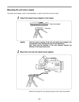 Page 29Mounting the unit onto a tripod
1Attach the tripod mount adaptor to the tripod.
The tripod mount adaptor, which is sold separately, is used to mount the unit onto a tripod.
NOTE:Take the center of gravity of the unit and tripod mount adaptor into
consideration when selecting the hole for the attachment.  
Also check that the diameter of the hole selected matches the
diameter of the tripod head screw.
2Mount the unit onto the tripod mount adaptor.
Slide the unit away from you along the groove until it...
