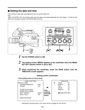 Page 32– 32 –
1Set the POWER switch to ON.
The first step to take after purchasing the unit is to set the date and
time.
(With a DVCPRO VTR, the shooting date and time data is recorded separately from the images.  In order for this
data to be recorded correctly, first set the date and time.)
2The setting screen (MENU) appears in the viewfinder when the MENU
SET/OFF selector switch is set to SET.
– MAIN FUNCTION –
iTCG CLEAR
RECRUN/FREERUN : REC
DF/NDF : DF
SCENE DATA SAVE
SCENE DATA UNDEL
BATT. SELECT : DIGIT...