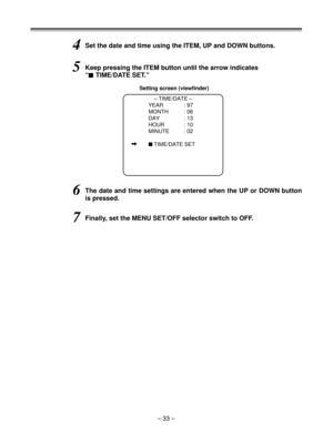 Page 33– 33 –
4Set the date and time using the ITEM, UP and DOWN buttons.
Setting screen (viewfinder)
– TIME/DATE –
YEAR : 97
MONTH : 06
DAY : 13
HOUR : 10
MINUTE : 02
i$TIME/DATE SET
5Keep pressing the ITEM button until the arrow indicates
“
$TIME/DATE SET.”
6The date and time settings are entered when the UP or DOWN button
is pressed.
7Finally, set the MENU SET/OFF selector switch to OFF. 