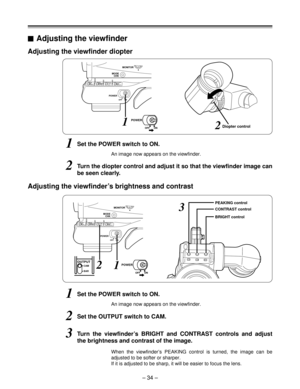 Page 34– 34 –
GAINAWB
OFF
MODE
CHKMONITOR
ONPOWER
0
6/912/18
9012
ATWMEMOPRSTSHUTTEROFF
ONSELECTOUTPUTCAM
BAR
Diopter control
Adjusting the viewfinder diopter
1Set the POWER switch to ON.
2Turn the diopter control and adjust it so that the viewfinder image can
be seen clearly.
An image now appears on the viewfinder.
Adjusting the viewfinder’s brightness and contrast
1Set the POWER switch to ON.
2Set the OUTPUT switch to CAM.
An image now appears on the viewfinder.
3Turn the viewfinder’s BRIGHT and CONTRAST...