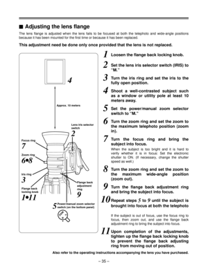 Page 35– 35 –
The lens flange is adjusted when the lens fails to be focused at both the telephoto and wide-angle positions
because it has been mounted for the first time or because it has been replaced.
1Loosen the flange back locking knob.
2Set the lens iris selector switch (IRIS) to
“M.”
3Turn the iris ring and set the iris to the
fully open position.
4Shoot a well-contrasted subject such
as a window or utility pole at least 10
meters away.
5Set the power/manual zoom selector
switch to “M.”
6Turn the zoom...