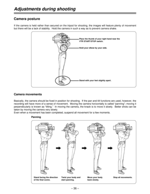 Page 36– 36 –
Adjustments during shooting
Stand facing the direction
of the final scene.Place the thumb of your right hand near the
VTR START/STOP switch.
Hold your elbow by your side.
Stand with your feet slightly apart.
Camera posture
If the camera is held rather than secured on the tripod for shooting, the images will feature plenty of movement
but there will be a lack of stability.  Hold the camera in such a way as to prevent camera shake.
Camera movements
Basically, the camera should be fixed in position...