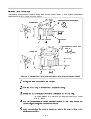 Page 39– 39 –
ZOOMMS
How to take close-ups
The close-up (macro) function comes in handy when shooting insects, flowers or other subjects positioned at
close distances of up to 1 meter or so from the unit.
Power/Manual zoom selector switch
(FUJINON lens)
Macro ring
Macro button
Zoom ring Focus ring
1Bring the lens up close to the subject.
2Set the focus ring to the shortest possible setting.
3Press the MACRO button forward, and rotate the macro ring.
The subject appears at its maximum size when the macro ring is...