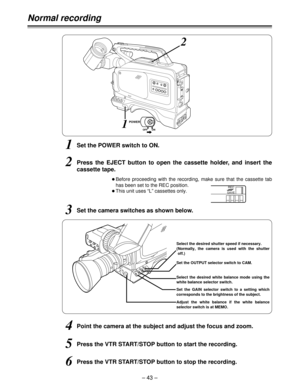 Page 43– 43 –
Normal recording
1Set the POWER switch to ON.
OBefore proceeding with the recording, make sure that the cassette tab
has been set to the REC position.
OThis unit uses “L” cassettes only.
2Press the EJECT button to open the cassette holder, and insert the
cassette tape.
3Set the camera switches as shown below.
Set the GAIN selector switch to a setting which
corresponds to the brightness of the subject. Select the desired white balance mode using the
white balance selector switch. Select the desired...