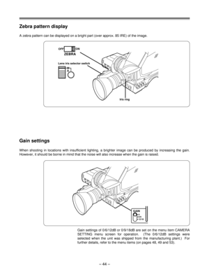 Page 44– 44 –
Zebra pattern display
A zebra pattern can be displayed on a bright part (over approx. 85 IRE) of the image.
Gain settings
When shooting in locations with insufficient lighting, a brighter image can be produced by increasing the gain.
However, it should be borne in mind that the noise will also increase when the gain is raised.
Gain settings of 0/6/12dB or 0/9/18dB are set on the menu item CAMERA
SETTING menu screen for operation.  (The 0/6/12dB settings were
selected when the unit was shipped from...