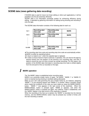 Page 56– 56 –
If SCENE data is used for future non-linear editing or other such applications, it will be
possible to do the job extremely efficiently.
SCENE data is an information exchange system for enhancing efficiency during
editing.  It operates by gathering information for editing during shooting and recording it
onto the tape.
The SCENE data information consists of the following data for each cut.
Recording start
time codeRecording stop
time codeMARK
Recording start
time codeRecording stop
time codeMARK...