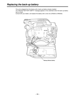 Page 58– 58 –
Replacing the back-up battery
The unit is shipped from the factory with a back-up battery already installed. 
The “BACKUP BATTERY EMPTY” message appears in the viewfinder when the back-up battery
has run down. 
Consult with your dealer, and replace the battery with a new one (CR2032 or BR2032).
Backup (lithium) battery 