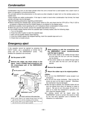 Page 63– 63 –
Condensation
Condensation may form on the head cylinder when the unit is moved from a cold location into a warm room or
when it is operated in a humid environment. 
The principle behind this phenomenon is the same as when droplets of water form on the window panes of a
heated room.  
These droplets are called condensation. If the tape is made to travel when condensation has formed, the head
cylinder and tape may be damaged.
Take the following precautions regarding condensation:
OBefore inserting...