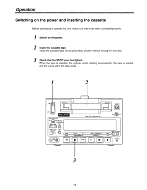 Page 12Operation
Switching on the power and inserting the cassette
Before attempting to operate the unit, make sure that it has been connected properly.
1
2
3
Switch on the power.
Insert the cassette tape.
Insert the cassette tape into its prescribed position without forcing it in any way.
Check that the STOP lamp has lighted.
When the tape is inserted, the cylinder starts rotating automatically, the tape is loaded,
and the unit is set to the stop mode.
1
3
12
2 