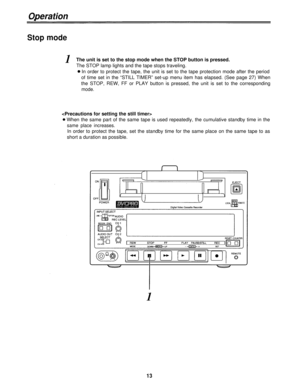 Page 13Operation
Stop mode
1The unit is set to the stop mode when the STOP button is pressed.
The STOP lamp lights and the tape stops traveling.
In order to protect the tape, the unit is set to the tape protection mode after the period
of time set in the “STILL TIMER” set-up menu item has elapsed. (See page 27) When
the STOP, REW, FF or PLAY button is pressed, the unit is set to the corresponding
mode.

When the same part of the same tape is used repeatedly, the cumulative standby time in the
same place...