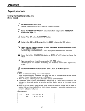 Page 17Operation
Repeat playback
Setting the BEGIN and END points
[Menu mode]
1
2
3
4
5
Set the VTR to the menu mode.
(Set the LOCAL/MENU/REMOTE switch to the MENU position.)
Select the “BEGIN/END PRESET” set-up menu item, and press the MODE (REW)
button. (See page 27)
Select TC or CTL using the COUNTER button.
Select either BGN or END using either the BEGIN button or the END button.
Select the digit (flashing display) in which the change is to be made using the UP
(FF) and DOWN (STOP) buttons.
The frame digit...