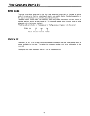 Page 19Time Code and User’s Bit
Time code
The time code signal generated by the time code generator is recorded on the tape as a time
code, it is read out by the time code (signal) reader, and used to display the absolute position of
the tape in increments of hours, minutes, seconds and frames.
The time code is written in the sub-code area (data area) of the helical track. For this reason, it
can be read out across a wide range of VTR playback speeds from the stop mode to slow
playback and to high-speed...
