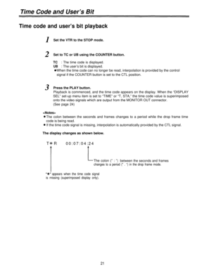 Page 21Time Code and User’s Bit
Time code and user’s bit playback
1Set the VTR to the STOP mode.
2Set to TC or UB using the COUNTER button.
TC: The time code is displayed.
UB: The user’s bit is displayed.
When the time code can no longer be read, interpolation is provided by the control
signal if the COUNTER button is set to the CTL position.
3Press the PLAY button.
Playback is commenced, and the time code appears on the display. When the “DISPLAY
SEL” set-up menu item is set to “TIME” or “T, STA,” the time...