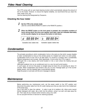 Page 37Video Head Cleaning
This VTR comes with an auto head cleaning function which automatically reduces the amount of
dirt on the heads. However, to ensure the highest reliability, we recommend that you clean the
video heads every day.
Use the cleaning fluid designated by Panasonic.
Checking the hour meter
1Set the VTR to the remote mode.
(Set the LOCAL/MENU/REMOTE switch to the REMOTE position.)
2When the RESET button on the front panel is pressed, the cumulative numbers of
hours during which the drum and...