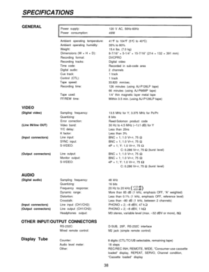 Page 38SPECIFICATIONS
GENERALPower supply:
120 V AC, 50Hz-60Hz
Power consumption:
49W
Ambient operating temperature:
41°F to 104°F (5°C to 40°C)
35% to 80%Ambient operating humidity:
Weight:
Dimensions (W × H × D):
Recording format:
Recording tracks:
Time code:
Digital audio:
Cue track:
Control (CTL):
Tape speed:
Recording time:
Tape used:
FF/REW time:
VIDEO
(Digital video)
(Line IN/line OUT)
(Input connectors)Sampling frequency:
Quantizing:
Error correction:
Video band:
Y/C delay:
K factor:
Line input:
SYNC...