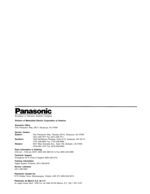 Page 39Broadcast & Television Systems Company
Division of Matsushita Electric Corporation of America
Executive Office
One Panasonic Way (4B-7) Secaucus, NJ 07094
Service Centers
Eastern:One Panasonic Way, Panazip (2A-4), Secaucus, NJ 07094
(201)-348-7677 Fax (201)-348-7511
Southern:1225 Northbrook Parkway, Suite #170, Suwanee, GA 30174
(770)-338-6855 Fax (770)-338-6656
Western:4001 West Alameda Ave., Suite 100, Burbank, CA 91505
(818)-562-1579 Fax (818)-562-6663
Parts Information & Ordering9:00 am – 5:00 pm...