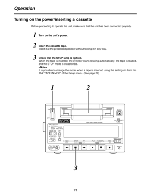 Page 1111
ON
POWER OFF
DIGITAL VIDEOCASSETTE
EJECT
MENU
REMOTE
LOCAL
AUDIO
REC LEVEL
CH 1
CH 2 INPUT SELECTS-VIDEO
LINE OPTION
BEGIN END
AUDIO OUT
SELECT
CH 3
CH 4
MENU DATA
DOWNUP MODE
-+SETREWSTOP FF PLAYPAUSE/STILLRECRESETCOUNTER
REMOTE Digital Video Cassette Recorder 
Operation
Before proceeding to operate the unit, make sure that the unit has been connected properly.
1Turn on the unit’s power.
2Insert the cassette tape.
Insert it at the prescribed position without forcing it in any way.
3Check that the...