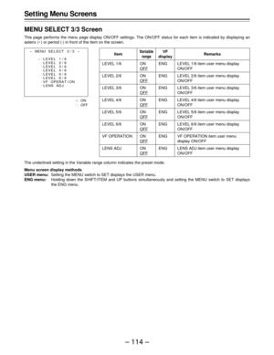 Page 114– 114 – Set ting Menu Screens
MENU SELECT 3/3 Screen
This page performs the menu page display ON/OFF settings. The ON/OFF status for each item is indicated by displaying an
asterix (E) or period (.
) in front of the item on the screen.
Item
LEVEL 1/6
LEVEL 2/6
LEVEL 3/6
LEVEL 4/6
LEVEL 5/6
LEVEL 6/6
VF OPERATION
LENS ADJ
Variable
rangeRemarksVF
display
ON
OFF
ON
OFF
ON
OFF
ON
OFF
ON
OFF
ON
OFF
ON
OFF
ON
OFFLEVEL 1/6 item user menu display
ON/OFF
LEVEL 2/6 item user menu display
ON/OFF
LEVEL 3/6 item user...