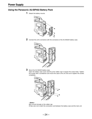 Page 24–24–
Power Supply
Using the Panasonic AU-BP402 Battery Pack
1Detach the battery mounts.
2Connect the unit’s connectors with the connectors of the AU-M402H battery case.
3Mount the AU-M402H battery case.
Open the battery case cover and lift up the rubber cap to expose the screw holes. Tighten
the screws with a screwdriver and mount the case to the unit. Be sure to tighten the screws
completely.
|Notes{
ÁDo not pull strongly on the rubber cap.
ÁTake care not to catch the connection cord between the battery...