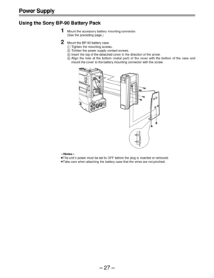 Page 27–27–
Power Supply
Using the Sony BP-90 Battery Pack
1Mount the accessory battery mounting connector.
(See the preceding page.)
2Mount the BP-90 battery case.
ATighten the mounting screws.
BTichten the power supply contact screws.
CInsert the top of the detached cover in the direction of the arrow.
DAlign the hole at the bottom (metal part) of the cover with the bottom of the case and
mount the cover to the battery mounting connector with the screw.
|Notes{
ÁThe unit’s power must be set to OFF before the...