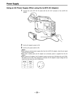 Page 28–28–
Power Supply
Using an AC Power Supply (When using the AJ-B75 AC Adaptor)
1Connect the unit’s EXT DC IN socket with the DC OUT connector of the AJ-B75 AC
adaptor.
2Set the AC adaptor’s power to ON.
3Set the unit’s power switch to ON.
|Notes{
ÁWhen using an external power supply other than the AJ-B75 AC adaptor, check the pin signal
of the EXT DC IN socket.
ÁWhen both a battery pack and AC adaptor are connected, power is supplied from the AC
adaptor.
ÁWhen using an AC adaptor, the AC adaptor’s power...