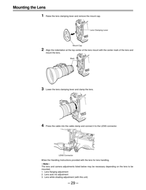 Page 29–29–
Mounting the Lens
1
Raise the lens clamping lever and remove the mount cap.
2Align the indentation at the top center of the lens mount with the center mark of the lens and
mount the lens.
3Lower the lens clamping lever and clamp the lens.
4Press the cable into the cable clamp and connect it to the LENS connector.
ÁSee the Handling Instructions provided with the lens for lens handling.
|Note{
The lens and camera adjustments listed below may be necessary depending on the lens to be
mounted.
1. Lens...