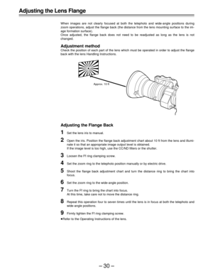 Page 30–30–
Adjusting the Lens Flange
When images are not clearly focused at both the telephoto and wide-angle positions during
zoom operations, adjust the flange back (the distance from the lens mounting surface to the im-
age formation surface).
Once adjusted, the flange back does not need to be readjusted as long as the lens is not
changed.
Adjustment method
Check the position of each part of the lens which must be operated in order to adjust the flange
back with the lens Handling Instructions.
Adjusting the...