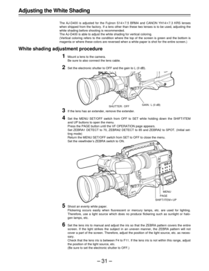 Page 31–31–
Adjusting the White Shading
The AJ-D400 is adjusted for the Fujinon S14q7.5 BRM4 and CANON YH14q7.3 KRS lenses
when shipped from the factory. If a lens other than these two lenses is to be used, adjusting the
white shading before shooting is recommended.
The AJ-D400 is able to adjust the white shading for vertical coloring.
(Vertical coloring refers to the condition where the top of the screen is green and the bottom is
magenta or where these colors are reversed when a white paper is shot for the...