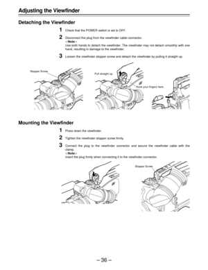 Page 36–36–
Adjusting the Viewfinder
Detaching the Viewfinder
1Check that the POWER switch is set to OFF.
2Disconnect the plug from the viewfinder cable connector.
|Note{
Use both hands to detach the viewfinder. The viewfinder may not detach smoothly with one
hand, resulting in damage to the viewfinder.
3Loosen the viewfinder stopper screw and detach the viewfinder by pulling it straight up.
Mounting the Viewfinder
1Press down the viewfinder.
2Tighten the viewfinder stopper screw firmly.
3Connect the plug to...