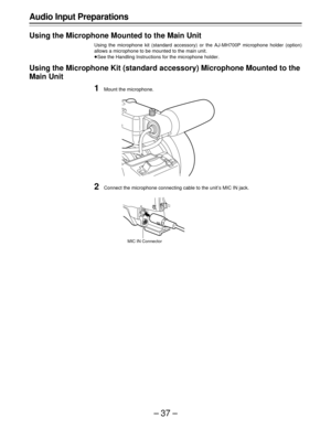 Page 37–37–
Audio Input Preparations
Using the Microphone Mounted to the Main Unit
Using the microphone kit (standard accessory) or the AJ-MH700P microphone holder (option)
allows a microphone to be mounted to the main unit.
ÁSee the Handling Instructions for the microphone holder.
Using the Microphone Kit (standard accessory) Microphone Mounted to the
Main Unit
1Mount the microphone.
2Connect the microphone connecting cable to the unit’s MIC IN jack.
MIC IN Connector 