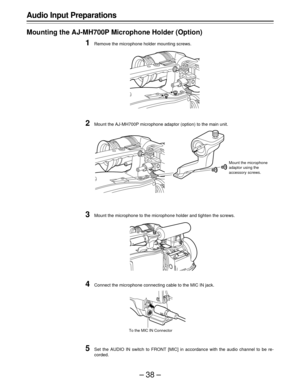 Page 38–38–
Audio Input Preparations
Mounting the AJ-MH700P Microphone Holder (Option)
1Remove the microphone holder mounting screws.
2Mount the AJ-MH700P microphone adaptor (option) to the main unit.
3Mount the microphone to the microphone holder and tighten the screws.
4Connect the microphone connecting cable to the MIC IN jack.
5Set the AUDIO IN switch to FRONT [MIC] in accordance with the audio channel to be re-
corded.
To the MIC IN Connector
Mount the microphone
adaptor using the
accessory screws. 