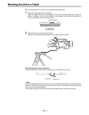 Page 41–41–
Mounting the Unit to a Tripod
When mounting the unit to a tripod, use a supplied tripod attachment.
1Mount the tripod attachment to the tripod.
Select the attachment hole in consideration of the unit’s and tripod attachment’s center of
gravity. In addition, check that the diameter of the selected hole matches the diameter of
the universal head’s camera mounting screw.
|Note{
When the tripod attachment pin does not return to its original position after the camera has been
detached, hold down the red...