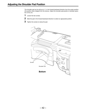 Page 42–42–
Adjusting the Shoulder Pad Position
The shoulder pad can be slid up to 2/5½ in the forward-backward direction from the center position
(the position when shipped from the factory). Adjust the shoulder pad position to facilitate opera-
tion of the unit.
1Loosen the two screws.
2Slide the pad in the forward-backward direction to select an appropriate position.
3Tighten the screws to clamp the pad.
Bottom
Screws
Shoulder Pad 