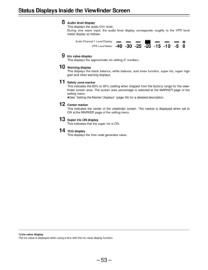 Page 53–53–
Status Displays Inside the View finder Screen
8
Audio level display
This displays the audio CH1 level.
During sine wave input, the audio level display corresponds roughly to the VTR level
meter display as follows.
Audio Channel 1 Level Display
VTR Level Meter
9Iris value display
This displays the approximate iris setting (F number).
10Warning display
This displays the black balance, white balance, auto knee function, super iris, super high
gain and other warning displays.
11Safety zone marker
This...