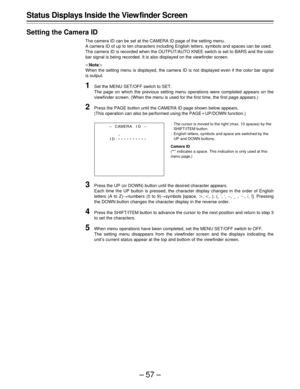 Page 57–57–
Status Displays Inside the View finder Screen
Setting the Camera ID
The camera ID can be set at the CAMERA ID page of the setting menu.
A camera ID of up to ten characters including English letters, symbols and spaces can be used.
The camera ID is recorded when the OUTPUT/AUTO KNEE switch is set to BARS and the color
bar signal is being recorded. It is also displayed on the viewfinder screen.
|Note{
When the setting menu is displayed, the camera ID is not displayed even if the color bar signal
is...