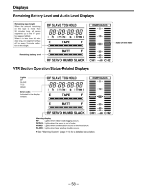 Page 58–58–
Displays
Remaining Battery Level and Audio Level Displays
Remaining tape length
When the amount remaining
on the tape is more than
30 minutes long, all seven
segments up to the “F” posi-
tion appear lighted.
When it is less than 30 min-
utes long, one segment will go
off for every 5-minute reduc-
tion in the length.
Remaining battery levelAudio CH level meter
VTR Section Operation/Status-Related Displays
Warning display
RF:Lights when video head clogging occurs.
SERVO:Lights when the servo is out of...