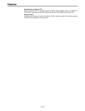 Page 7–7–
Features
Recording by an external VTR
When an external VTR is connected using the 26-pin output adaptor (option, AJ-YA900P or
AJ-YA700P), recording can be performed by the external VTR instead of the internal VTR.
Remote control
Connecting the Extension Control Unit (option, AQ-EC1) allows a portion of the camera section
functions to be operated by remote control. 