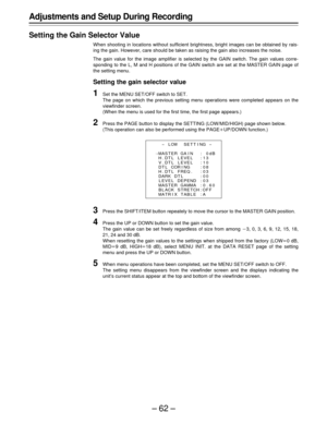 Page 62–62–
Adjustments and Setup During Recording
Setting the Gain Selector Value
When shooting in locations without sufficient brightness, bright images can be obtained by rais-
ing the gain. However, care should be taken as raising the gain also increases the noise.
The gain value for the image amplifier is selected by the GAIN switch. The gain values corre-
sponding to the L, M and H positions of the GAIN switch are set at the MASTER GAIN page of
the setting menu.
Setting the gain selector value
1Set the...