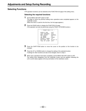 Page 63–63–
Adjustments and Setup During Recording
Selecting Functions
VTR operation functions can be selected at the FUNCTION 3/5 page of the setting menu.
Selecting the required functions
1Set the MENU SET/OFF switch to SET.
The page on which the previous setting menu operations were completed appears on the
viewfinder screen.
(When the menu is used for the first time, the first page appears.)
2Press the PAGE button to display the FUNCTION 3/5 page.
(This operation can also be performed using the PAGEoUP/DOWN...