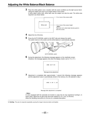 Page 65–65–
Adjusting the White Balance/Black Balance
3
Place the white pattern over a location with the same conditions as the light source illumi-
nating the subject and zoom up to project white on the screen.
A white object (white cloth, white wall) near the subject can also be used. The white area
required is as shown below.
4Adjust the iris of the lens.
5Press the AUTO W/B BAL switch to the WHT side and release the switch.
The switch returns to the center and the white balance is automatically adjusted....