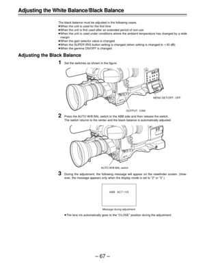 Page 67–67–
Adjusting the White Balance/Black Balance
The black balance must be adjusted in the following cases.
ÁWhen the unit is used for the first time
ÁWhen the unit is first used after an extended period of non-use
ÁWhen the unit is used under conditions where the ambient temperature has changed by a wide
margin
ÁWhen the gain selector value is changed
ÁWhen the SUPER IRIS button setting is changed (when setting is changed to o30 dB)
ÁWhen the gamma ON/OFF is changed
Adjusting the Black Balance
1Set the...