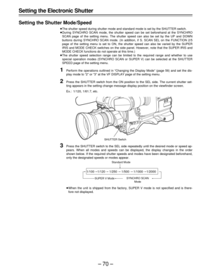 Page 70–70–
Setting the Electronic Shutter
Setting the Shutter Mode/Speed
ÁThe shutter speed during shutter mode and standard mode is set by the SHUTTER switch.
ÁDuring SYNCHRO SCAN mode, the shutter speed can be set beforehand at the SYNCHRO
SCAN page of the setting menu. The shutter speed can also be set by the UP and DOWN
buttons during SYNCHRO SCAN mode. (In addition, if S. SCAN SEL on the FUNCTION 2/5
page of the setting menu is set to ON, the shutter speed can also be varied by the SUPER
IRIS and MODE...