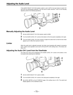 Page 73–73–
Adjusting the Audio Level
If the AUDIO SELECT CH1/CH2 selector switch is set to AUTO, the input levels of audio CH1
and CH2 are automatically adjusted. If are the level of audio channels 1 and 2 to be manually
adjusted, perform the following operations.
Manually Adjusting the Audio Level
1Set the AUDIO SELECT CH1/CH2 selector switch to MAN.
2Turn the AUDIO LEVEL CH1 control at the bottom of the front panel completely to the right.
3Turn the AUDIO LEVEL CH1/CH2 controls to adjust the audio level so...