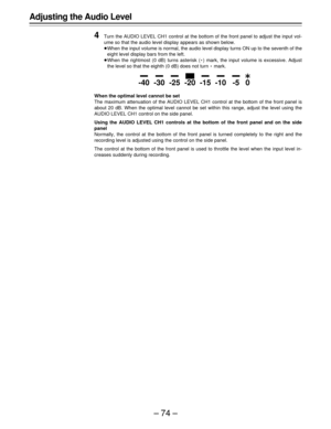 Page 74–74–
Adjusting the Audio Level
4
Turn the AUDIO LEVEL CH1 control at the bottom of the front panel to adjust the input vol-
ume so that the audio level display appears as shown below.
ÁWhen the input volume is normal, the audio level display turns ON up to the seventh of the
eight level display bars from the left.
ÁWhen the rightmost (0 dB) turns asterisk (E) mark, the input volume is excessive. Adjust
the level so that the eighth (0 dB) does not turn E mark.
When the optimal level cannot be set
The...