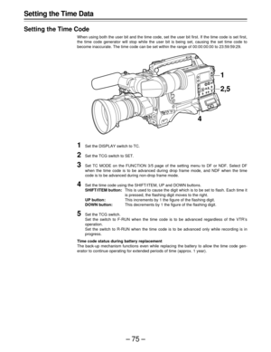 Page 75–75–
Setting the Time Data
Setting the Time Code
When using both the user bit and the time code, set the user bit first. If the time code is set first,
the time code generator will stop while the user bit is being set, causing the set time code to
become inaccurate. The time code can be set within the range of 00:00:00:00 to 23:59:59:29.
1Set the DISPLAY switch to TC.
2Set the TCG switch to SET.
3Set TC MODE on the FUNCTION 3/5 page of the setting menu to DF or NDF. Select DF
when the time code is to be...
