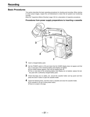 Page 81–81–
Recording
Basic Procedures
This section describes the basic operating procedures for shooting and recording. When starting
to shoot actual images, inspect the unit beforehand to check that all systems are functioning
normally.
ÁSee the “Inspections Before Shooting” (page 120) for a description of inspection procedures.
Procedures from power supply preparations to inserting a cassette
1Insert a charged battery pack.
2Set the POWER switch to ON and check that the HUMID display does not appear and...