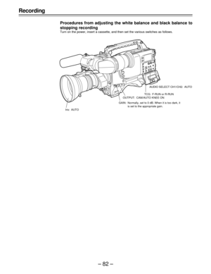 Page 82–82–
Recording
Procedures from adjusting the white balance and black balance to
stopping recording
Turn on the power, insert a cassette, and then set the various switches as follows.
Iris: AUTOAUDIO SELECT CH1/CH2: AUTO
TCG: F-RUN or R-RUN
OUTPUT: CAM/AUTO KNEE ON
GAIN: Normally, set to 0 dB. When it is too dark, it
is set to the appropriate gain. 