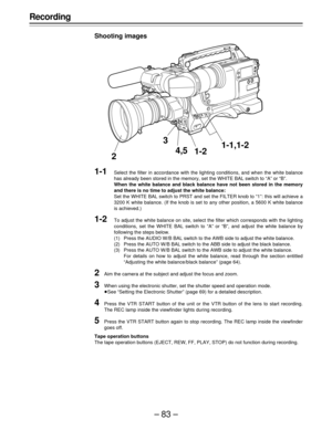 Page 83–83–
Recording
Shooting images
1-1Select the filter in accordance with the lighting conditions, and when the white balance
has already been stored in the memory, set the WHITE BAL switch to “A” or “B”.
When the white balance and black balance have not been stored in the memory
and there is no time to adjust the white balance:
Set the WHITE BAL switch to PRST and set the FILTER knob to “1”: this will achieve a
3200 K white balance. (If the knob is set to any other position, a 5600 K white balance
is...