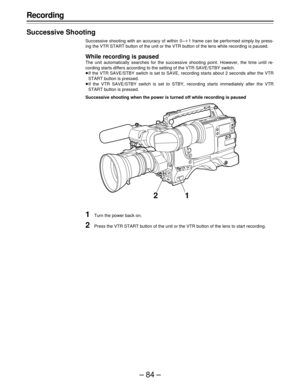 Page 84–84–
Recording
Successive Shooting
Successive shooting with an accuracy of within 0 –o1 frame can be performed simply by press-
ing the VTR START button of the unit or the VTR button of the lens while recording is paused.
While recording is paused
The unit automatically searches for the successive shooting point. However, the time until re-
cording starts differs according to the setting of the VTR SAVE/STBY switch.
ÁIf the VTR SAVE/STBY switch is set to SAVE, recording starts about 2 seconds after the...